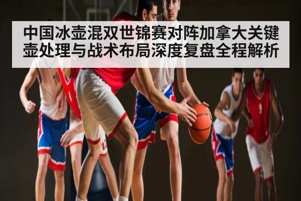中国冰壶混双世锦赛对阵加拿大关键壶处理与战术布局深度复盘全程解析 - c7c7.app