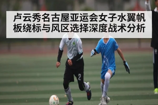 卢云秀名古屋亚运会女子水翼帆板绕标与风区选择深度战术分析（www.c7c7.app）